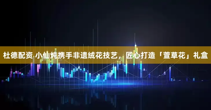 杜德配资 小仙炖携手非遗绒花技艺，匠心打造「萱草花」礼盒
