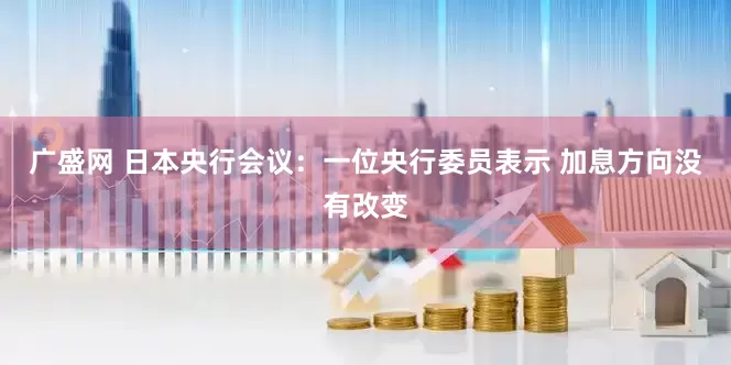 广盛网 日本央行会议：一位央行委员表示 加息方向没有改变
