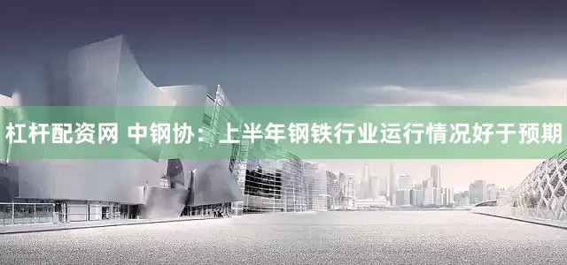 杠杆配资网 中钢协：上半年钢铁行业运行情况好于预期