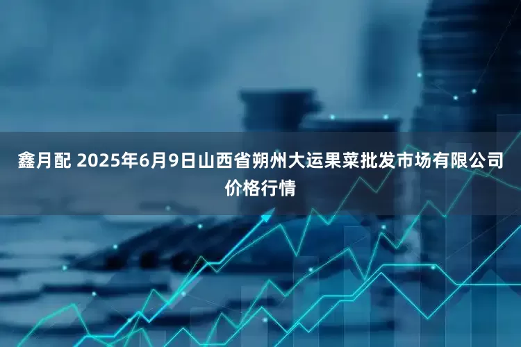鑫月配 2025年6月9日山西省朔州大运果菜批发市场有限公司价格行情