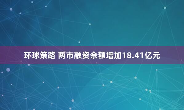 环球策路 两市融资余额增加18.41亿元