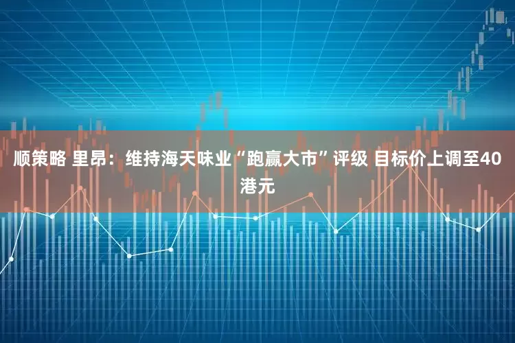 顺策略 里昂：维持海天味业“跑赢大市”评级 目标价上调至40港元